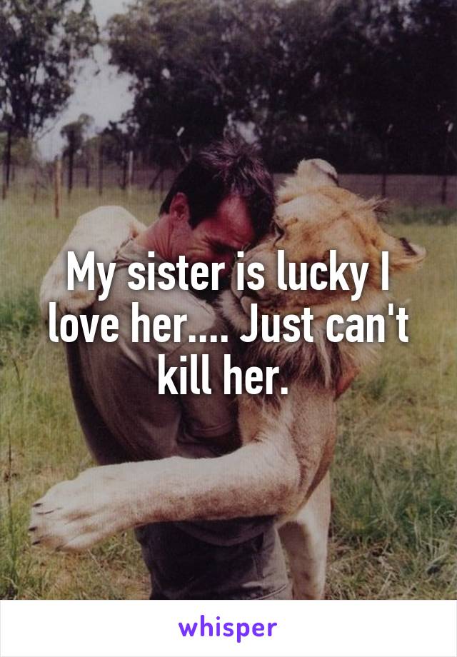 My sister is lucky I love her.... Just can't kill her. 