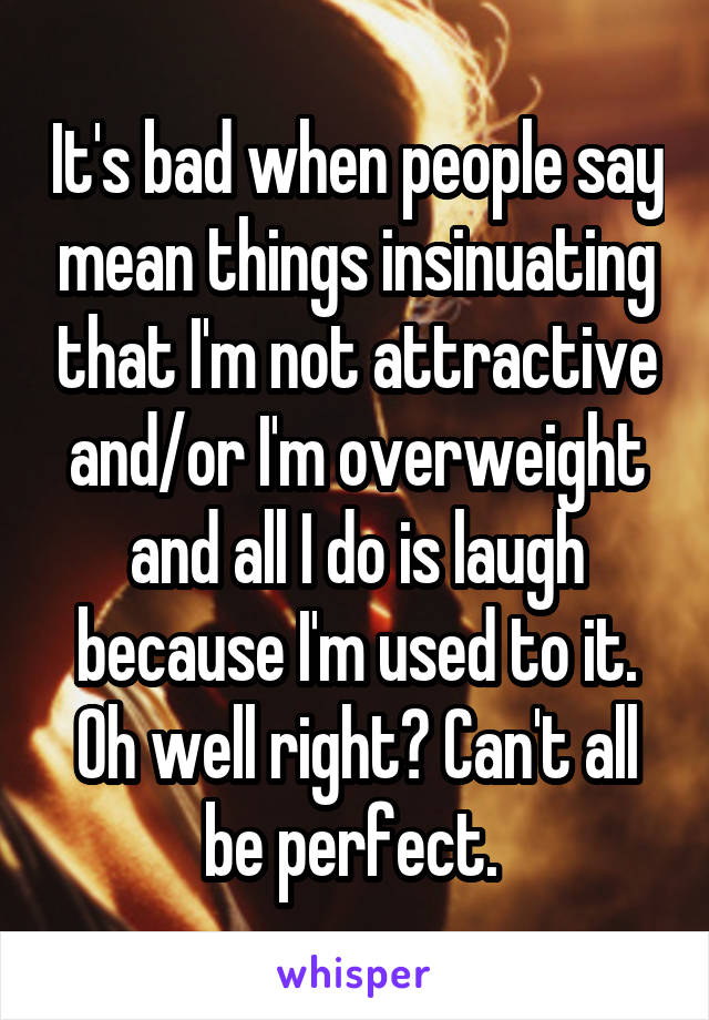 It's bad when people say mean things insinuating that I'm not attractive and/or I'm overweight and all I do is laugh because I'm used to it. Oh well right? Can't all be perfect. 