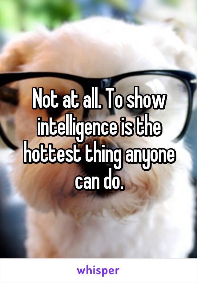 Not at all. To show intelligence is the hottest thing anyone can do.