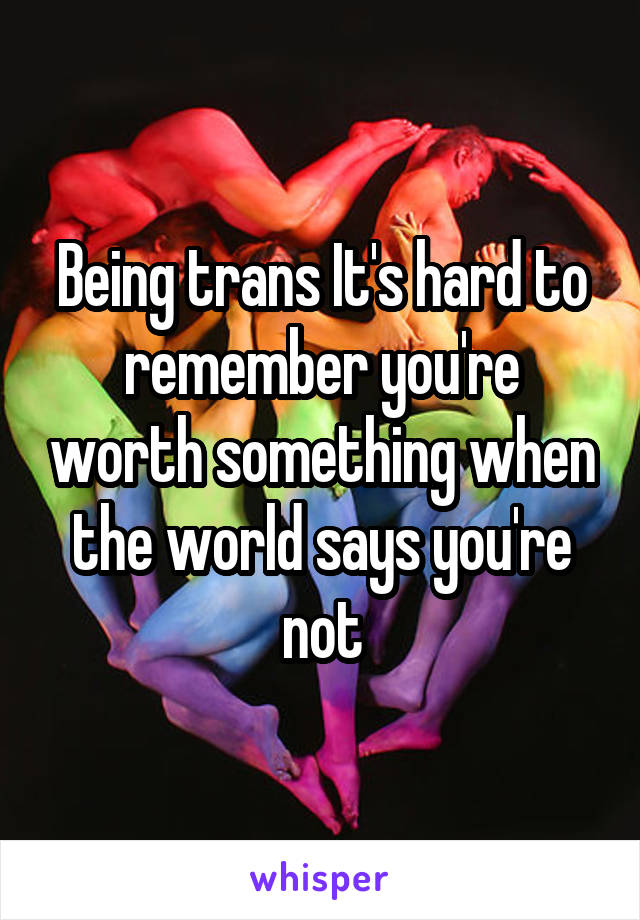 Being trans It's hard to remember you're worth something when the world says you're not