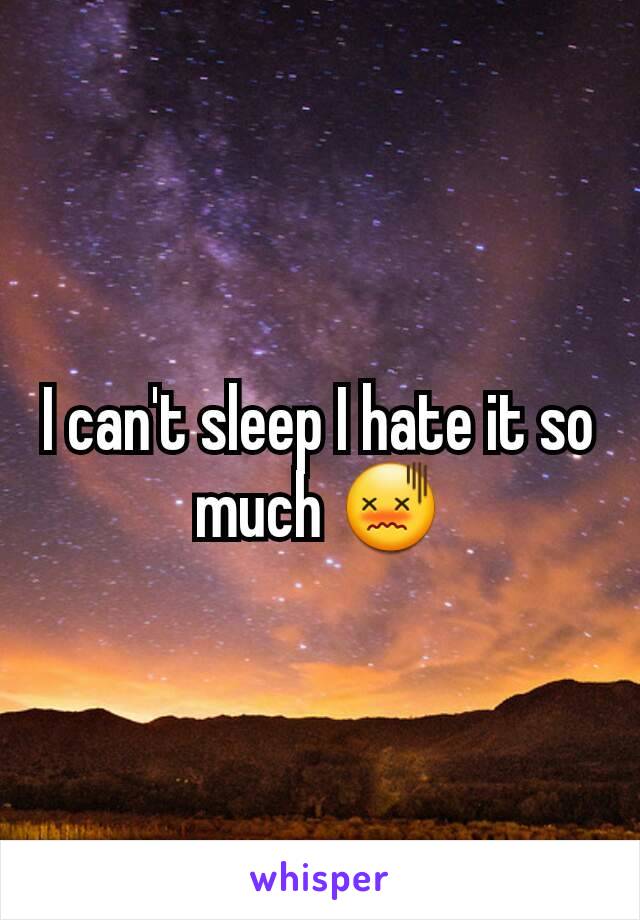 I can't sleep I hate it so much 😖