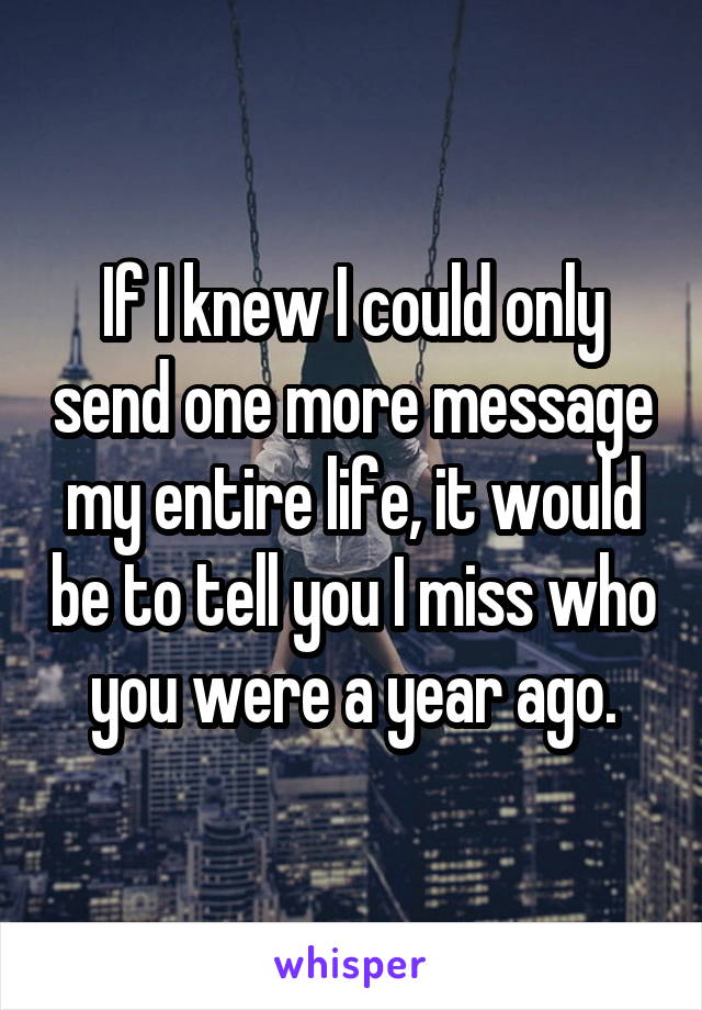 If I knew I could only send one more message my entire life, it would be to tell you I miss who you were a year ago.