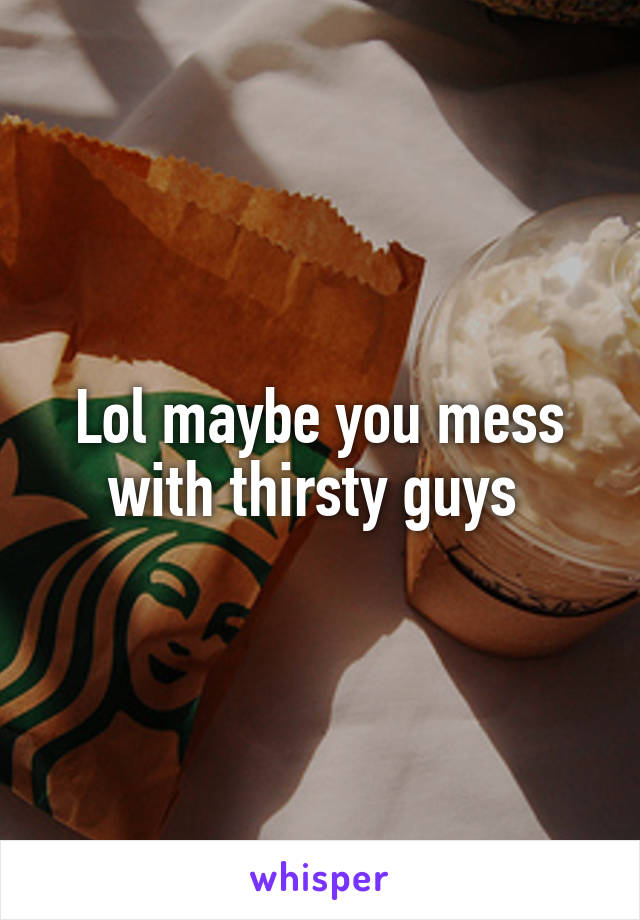 Lol maybe you mess with thirsty guys 