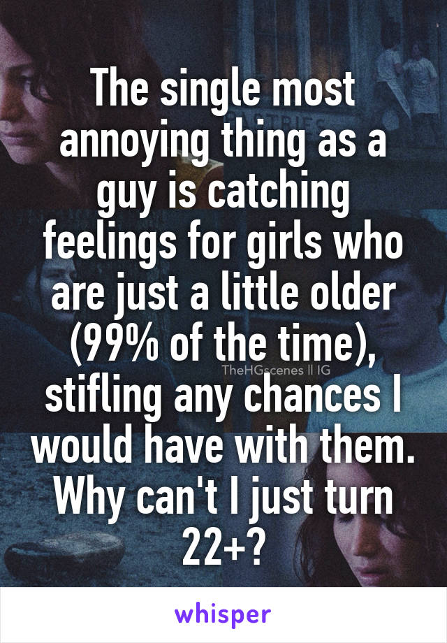The single most annoying thing as a guy is catching feelings for girls who are just a little older (99% of the time), stifling any chances I would have with them. Why can't I just turn 22+?