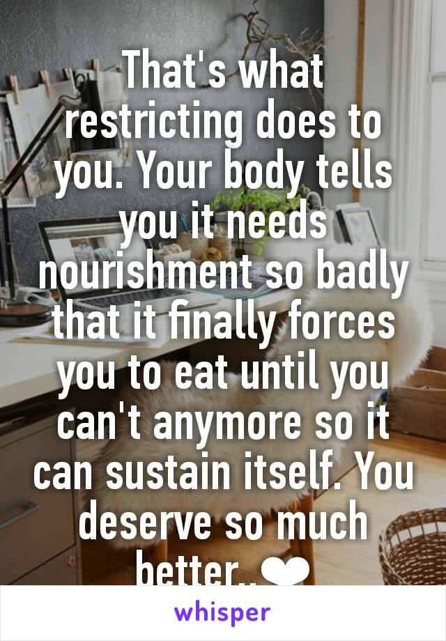 That's what restricting does to you. Your body tells you it needs nourishment so badly that it finally forces you to eat until you can't anymore so it can sustain itself. You deserve so much better..❤