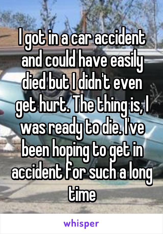 I got in a car accident and could have easily died but I didn't even get hurt. The thing is, I was ready to die. I've been hoping to get in accident for such a long time