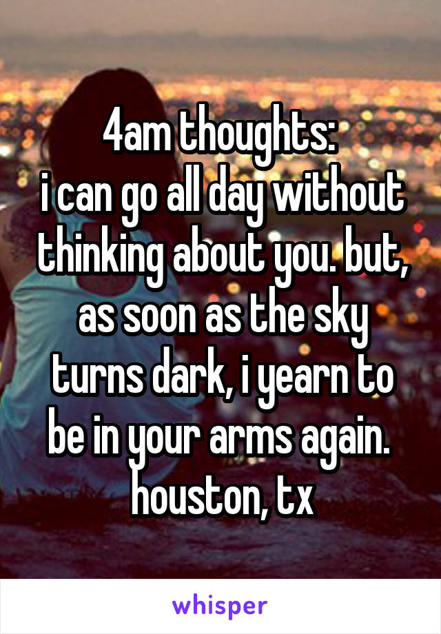 4am thoughts: 
i can go all day without thinking about you. but, as soon as the sky turns dark, i yearn to be in your arms again. 
houston, tx