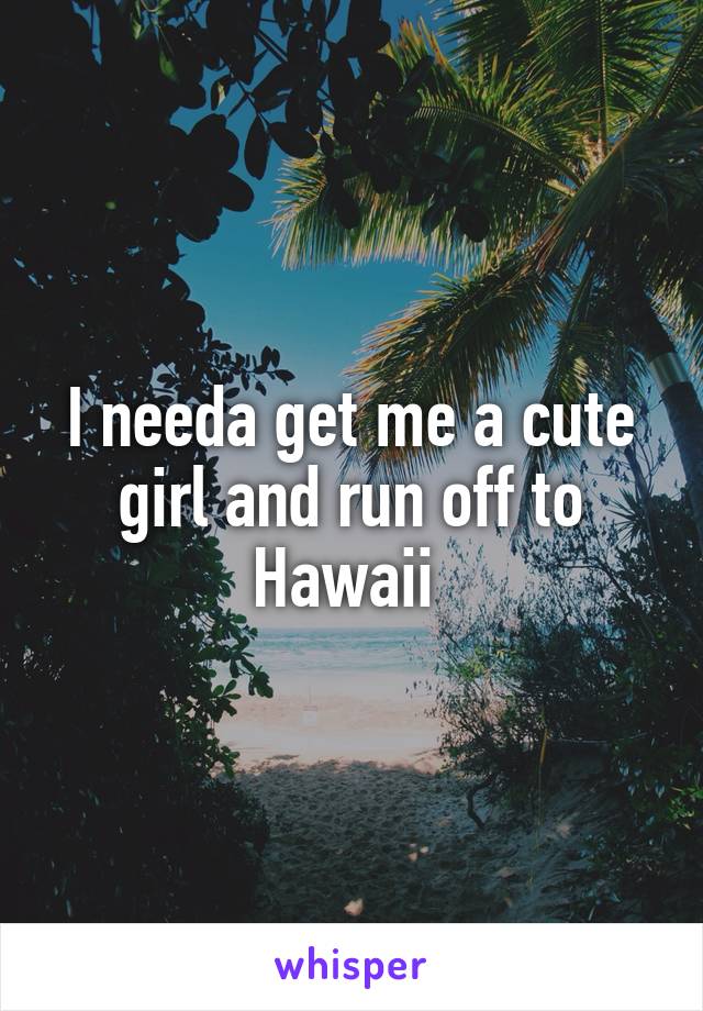 I needa get me a cute girl and run off to Hawaii 