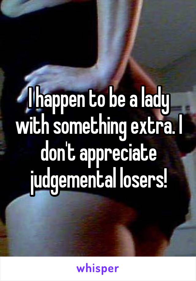 I happen to be a lady with something extra. I don't appreciate judgemental losers!