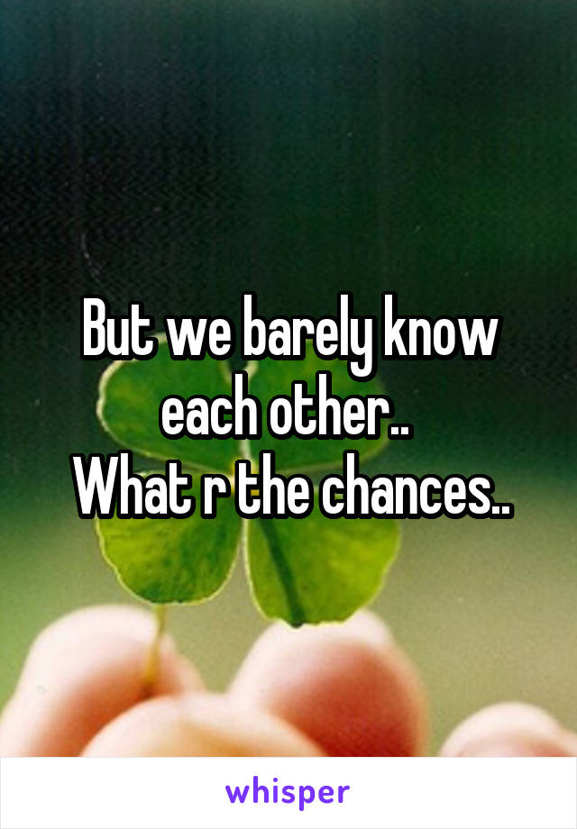 But we barely know each other.. 
What r the chances..