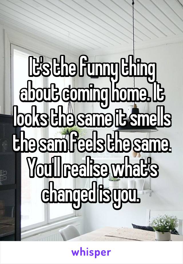 It's the funny thing about coming home. It looks the same it smells the sam feels the same. You'll realise what's changed is you. 