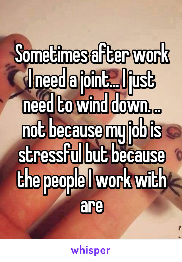 Sometimes after work I need a joint... I just need to wind down. .. not because my job is stressful but because the people I work with are