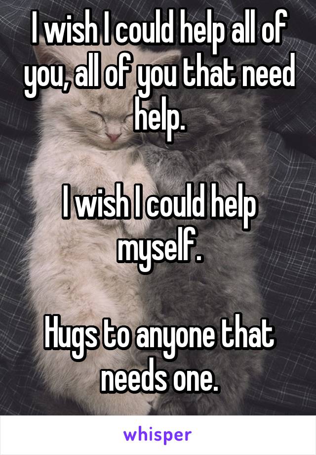 I wish I could help all of you, all of you that need help.

I wish I could help myself.

Hugs to anyone that needs one.
