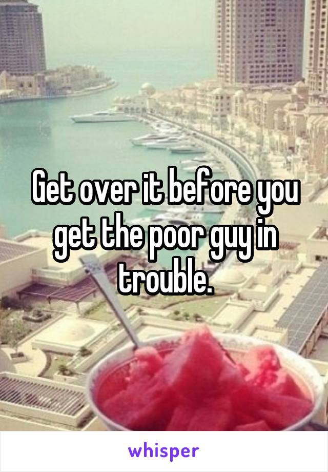 Get over it before you get the poor guy in trouble.