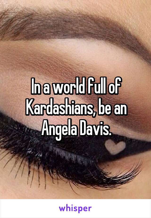 In a world full of Kardashians, be an Angela Davis.