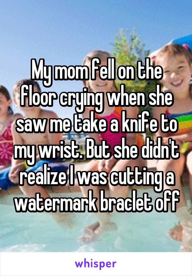 My mom fell on the floor crying when she saw me take a knife to my wrist. But she didn't realize I was cutting a watermark braclet off