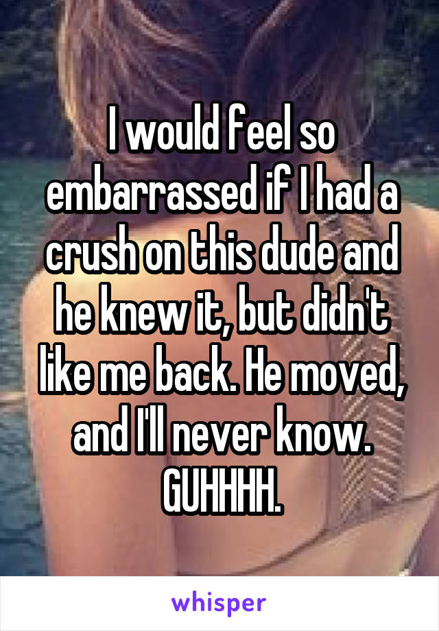 I would feel so embarrassed if I had a crush on this dude and he knew it, but didn't like me back. He moved, and I'll never know. GUHHHH.