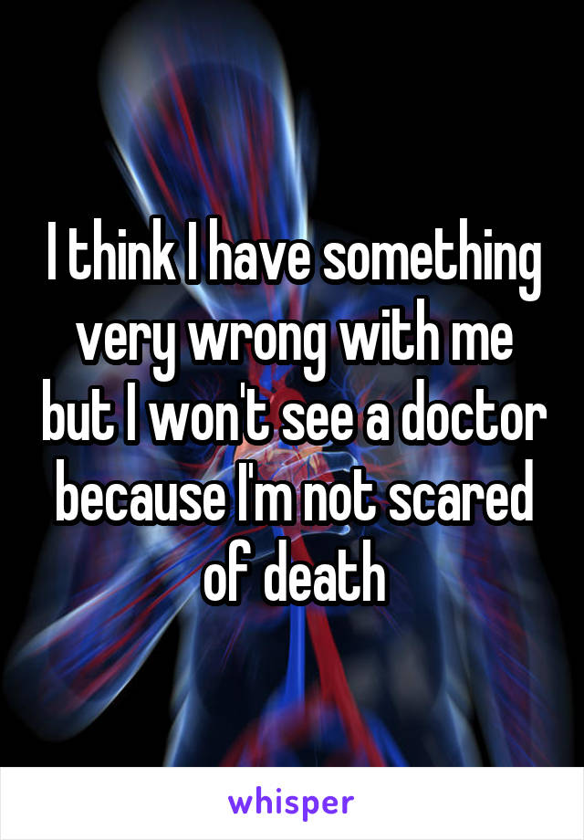 I think I have something very wrong with me but I won't see a doctor because I'm not scared of death