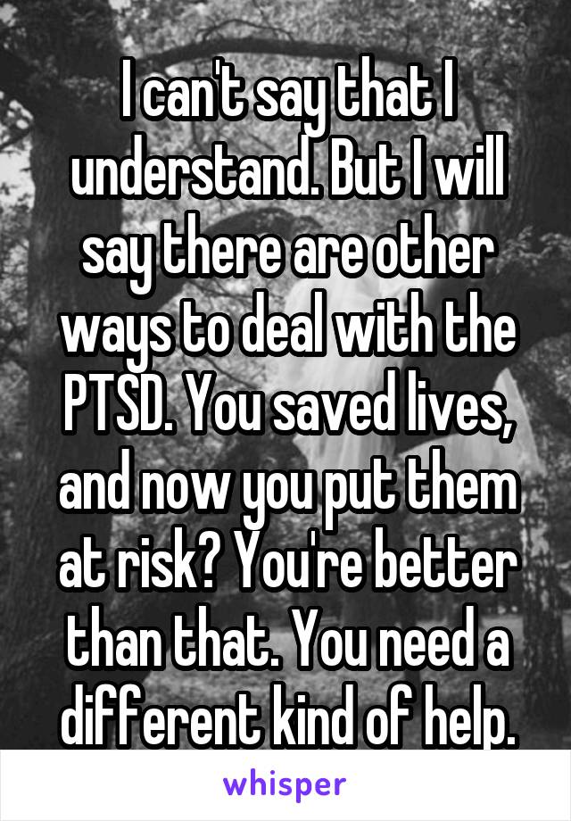 I can't say that I understand. But I will say there are other ways to deal with the PTSD. You saved lives, and now you put them at risk? You're better than that. You need a different kind of help.