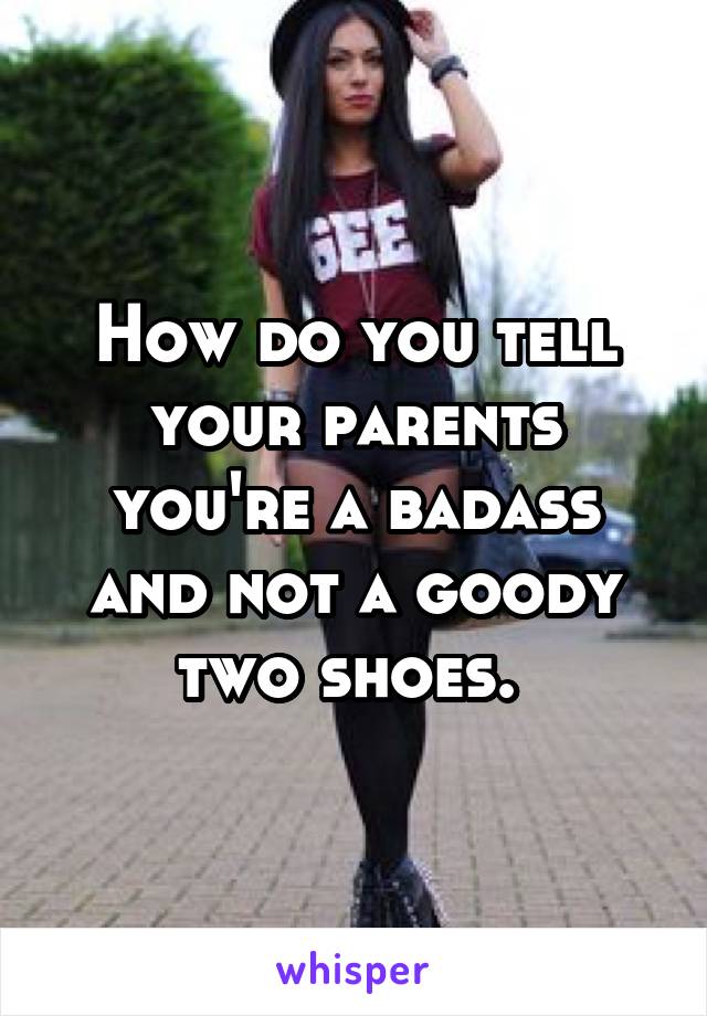 How do you tell your parents you're a badass and not a goody two shoes. 