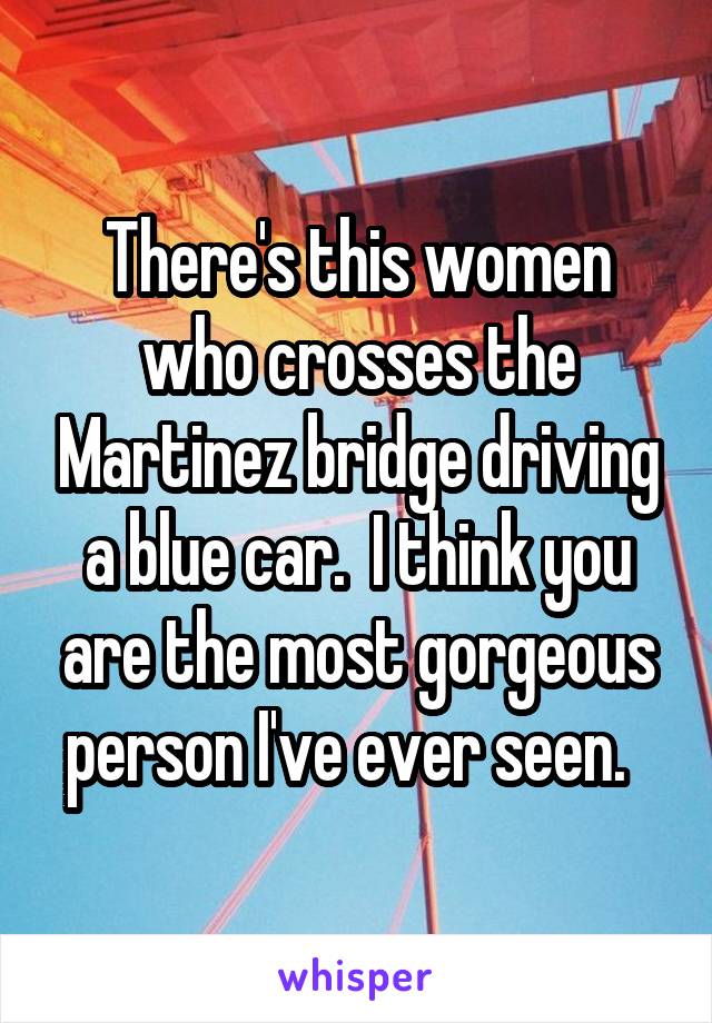 There's this women who crosses the Martinez bridge driving a blue car.  I think you are the most gorgeous person I've ever seen.  