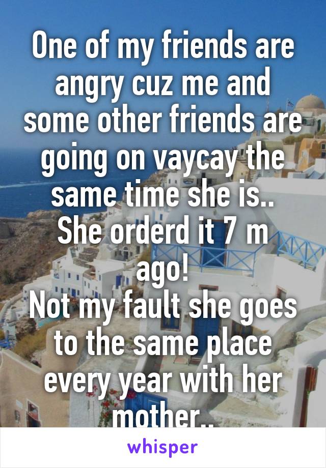One of my friends are angry cuz me and some other friends are going on vaycay the same time she is..
She orderd it 7 m ago!
Not my fault she goes to the same place every year with her mother..