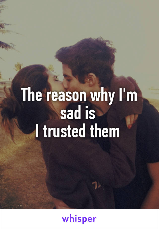 The reason why I'm sad is 
I trusted them 