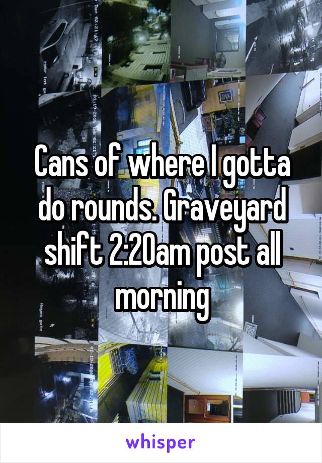 Cans of where I gotta do rounds. Graveyard shift 2:20am post all morning