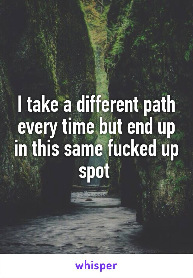 I take a different path every time but end up in this same fucked up spot 