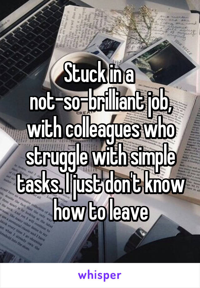 Stuck in a 
not-so-brilliant job, with colleagues who struggle with simple tasks. I just don't know how to leave