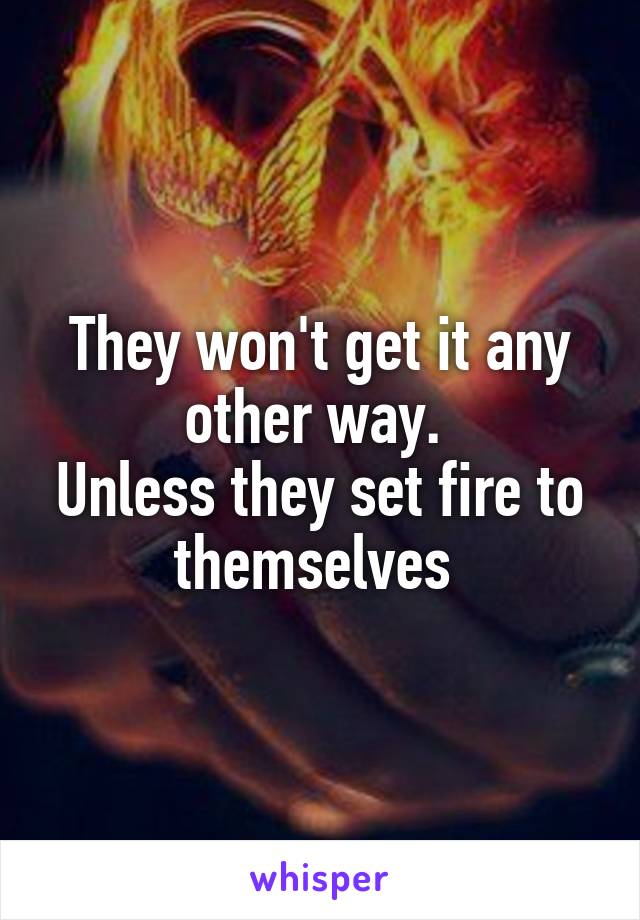 They won't get it any other way. 
Unless they set fire to themselves 
