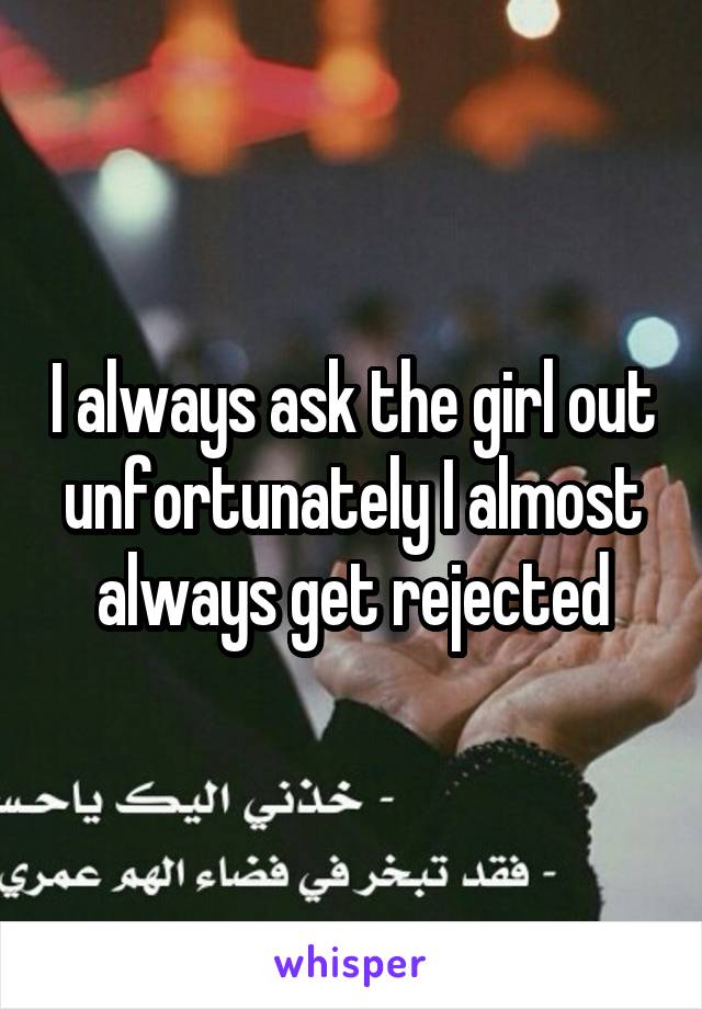 I always ask the girl out unfortunately I almost always get rejected