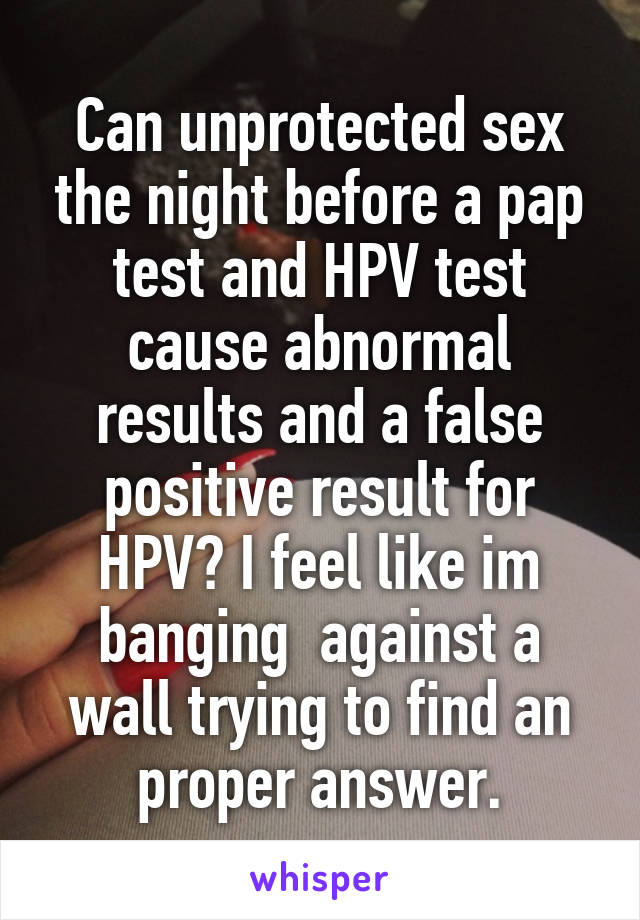 Can unprotected sex the night before a pap test and HPV test cause abnormal results and a false positive result for HPV? I feel like im banging  against a wall trying to find an proper answer.
