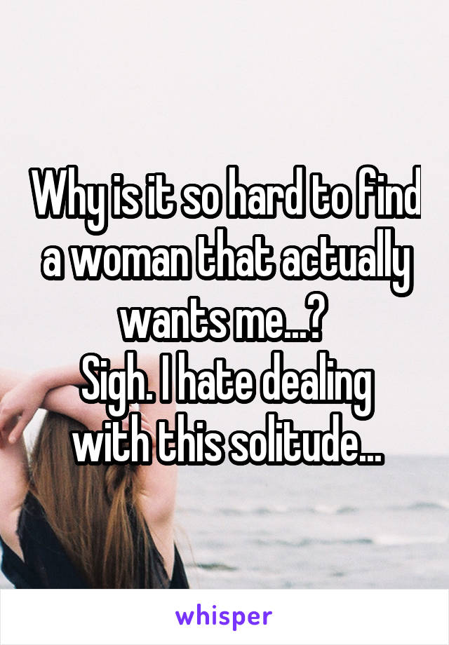 Why is it so hard to find a woman that actually wants me...? 
Sigh. I hate dealing with this solitude...