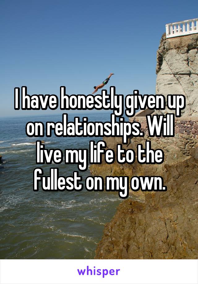 I have honestly given up on relationships. Will live my life to the fullest on my own.