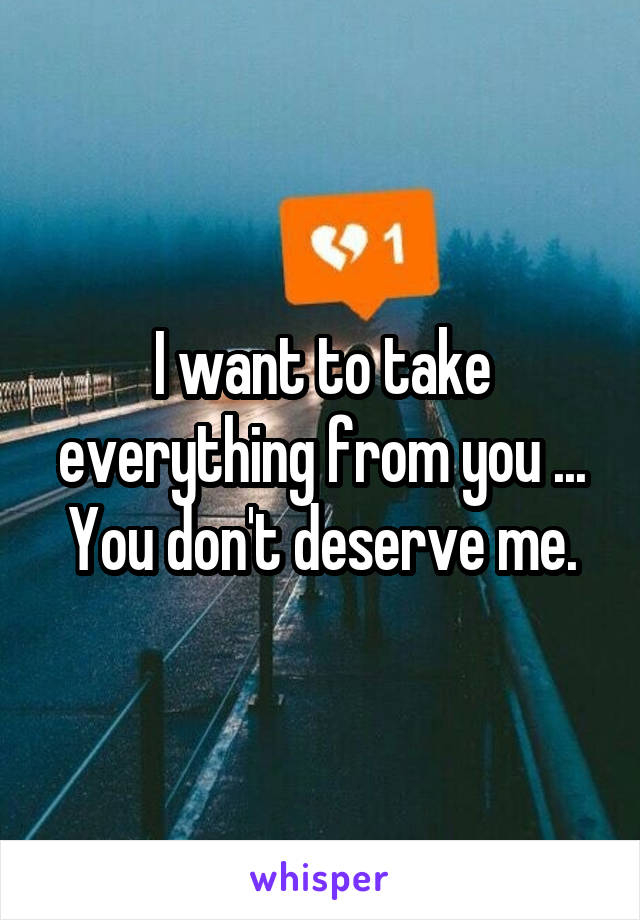 I want to take everything from you ... You don't deserve me.