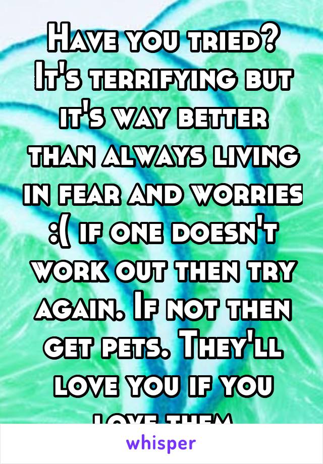 Have you tried? It's terrifying but it's way better than always living in fear and worries :( if one doesn't work out then try again. If not then get pets. They'll love you if you love them