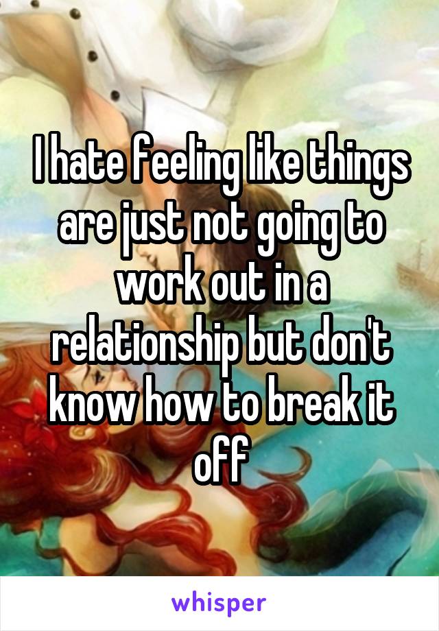 I hate feeling like things are just not going to work out in a relationship but don't know how to break it off
