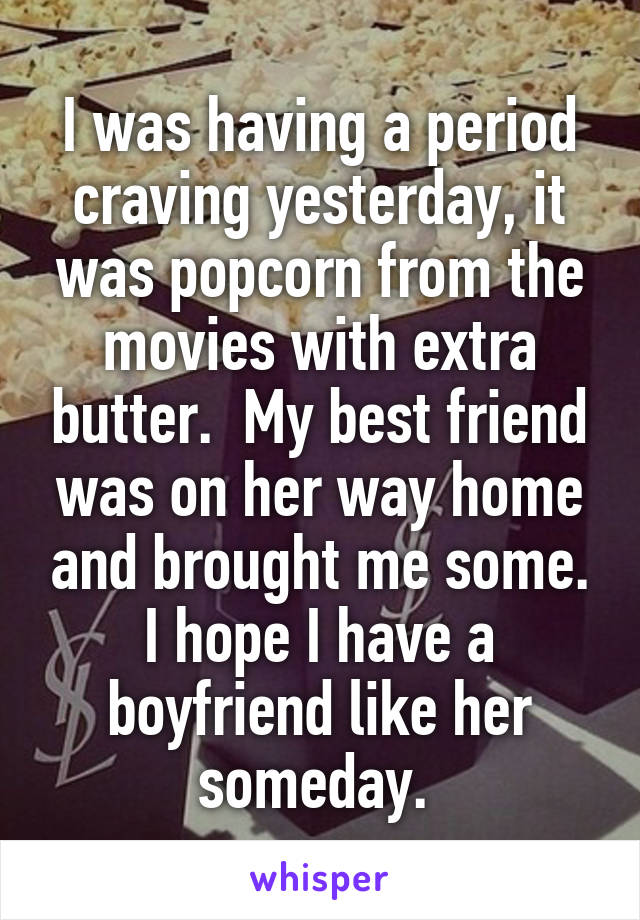 I was having a period craving yesterday, it was popcorn from the movies with extra butter.  My best friend was on her way home and brought me some. I hope I have a boyfriend like her someday. 
