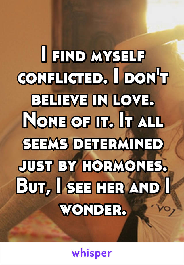 I find myself conflicted. I don't believe in love. None of it. It all seems determined just by hormones. But, I see her and I wonder.