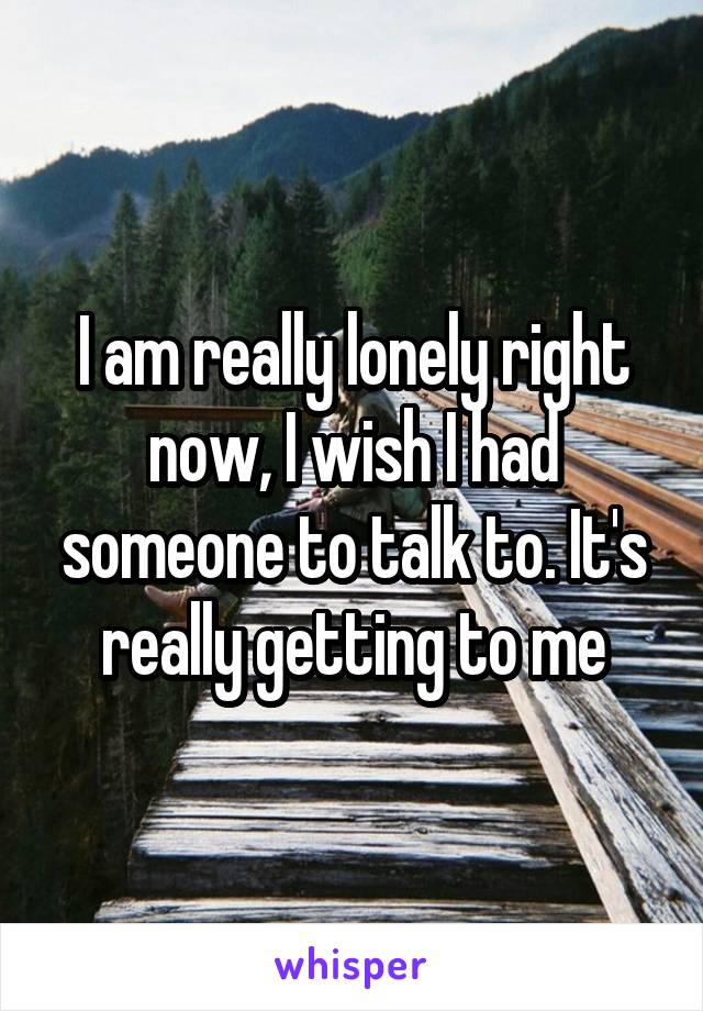 I am really lonely right now, I wish I had someone to talk to. It's really getting to me