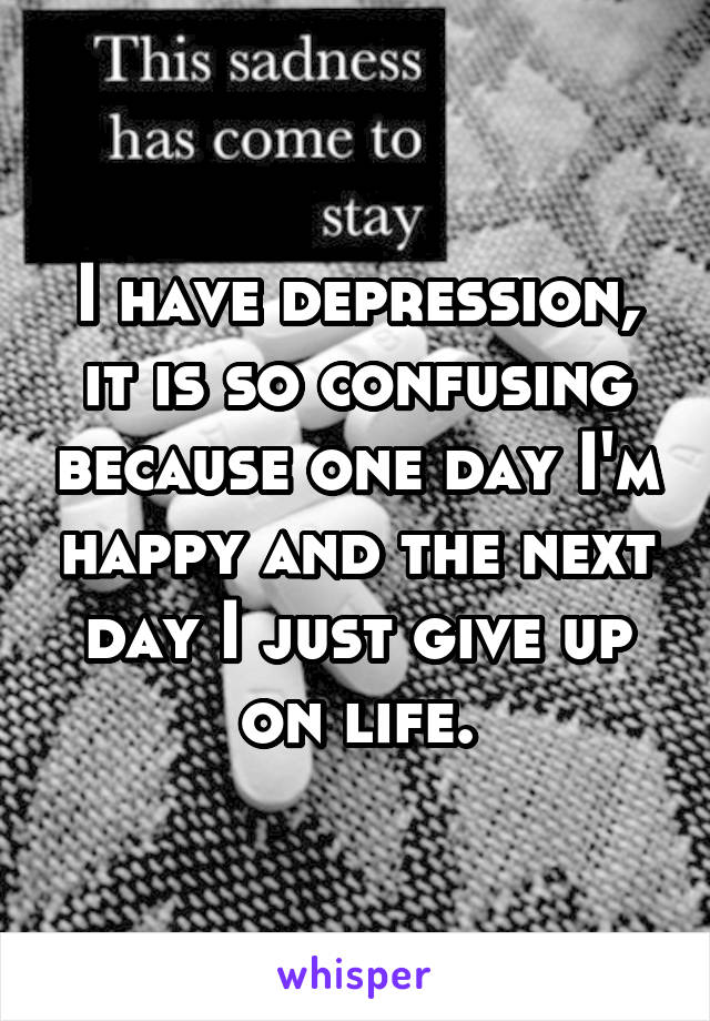 I have depression, it is so confusing because one day I'm happy and the next day I just give up on life.