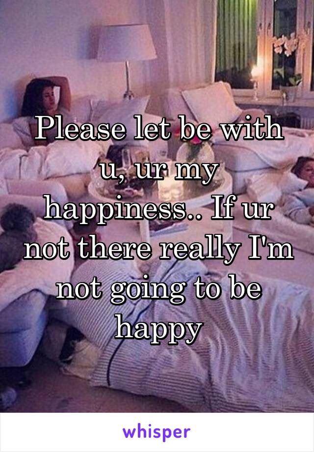 Please let be with u, ur my happiness.. If ur not there really I'm not going to be happy