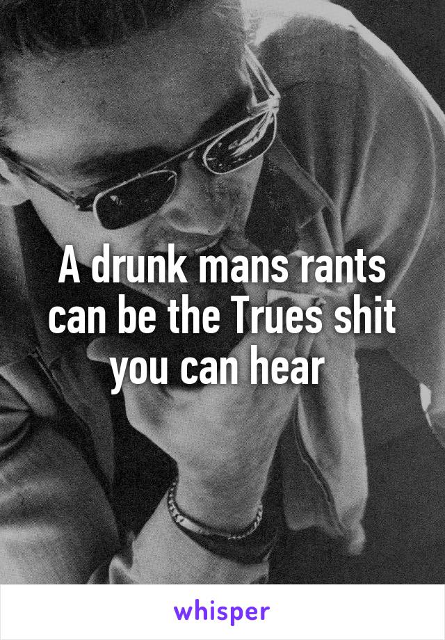 A drunk mans rants can be the Trues shit you can hear 