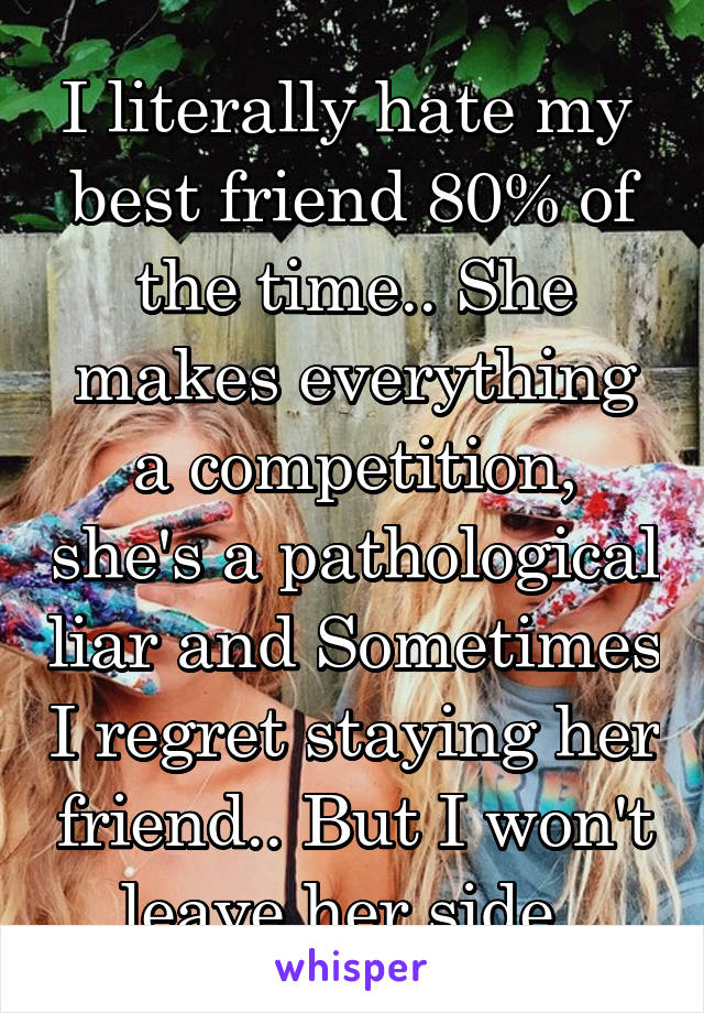 I literally hate my  best friend 80% of the time.. She makes everything a competition, she's a pathological liar and Sometimes I regret staying her friend.. But I won't leave her side. 