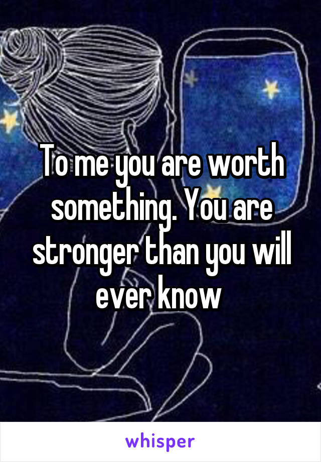 To me you are worth something. You are stronger than you will ever know 