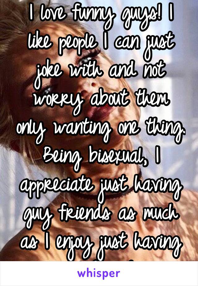 I love funny guys! I like people I can just joke with and not worry about them only wanting one thing. Being bisexual, I appreciate just having guy friends as much as I enjoy just having girl friends.