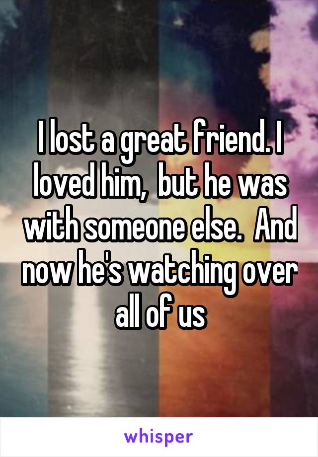 I lost a great friend. I loved him,  but he was with someone else.  And now he's watching over all of us