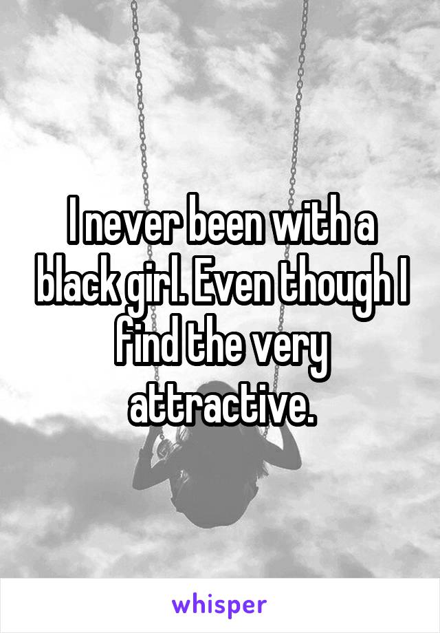 I never been with a black girl. Even though I find the very attractive.