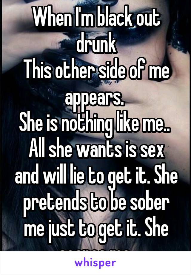 When I'm black out drunk
This other side of me appears. 
She is nothing like me.. 
All she wants is sex and will lie to get it. She pretends to be sober me just to get it. She scares me 